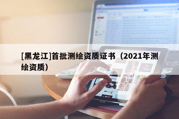 [黑龍江]首批測繪資質(zhì)證書（2021年測繪資質(zhì)）