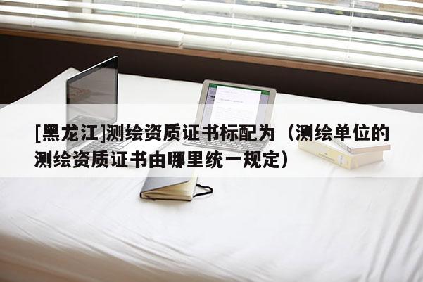 [黑龍江]測繪資質(zhì)證書標(biāo)配為（測繪單位的測繪資質(zhì)證書由哪里統(tǒng)一規(guī)定）