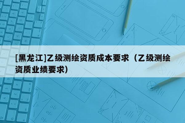 [黑龍江]乙級測繪資質(zhì)成本要求（乙級測繪資質(zhì)業(yè)績要求）