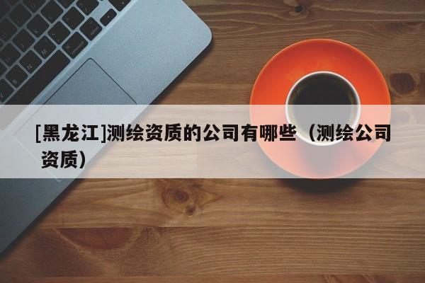 [黑龍江]測繪資質的公司有哪些（測繪公司 資質）