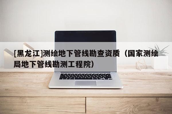 [黑龍江]測繪地下管線勘查資質（國家測繪局地下管線勘測工程院）