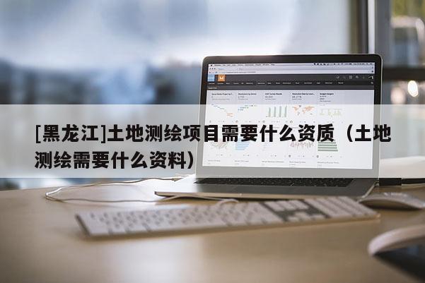 [黑龍江]土地測繪項目需要什么資質（土地測繪需要什么資料）