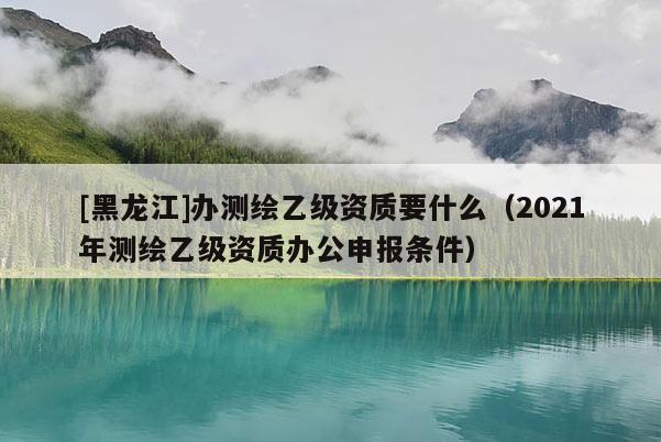 [黑龍江]辦測繪乙級資質要什么（2021年測繪乙級資質辦公申報條件）