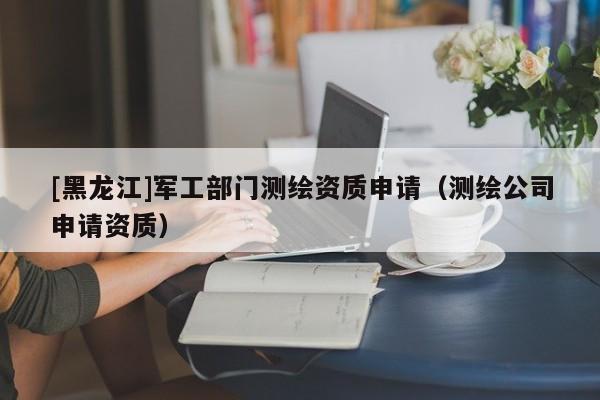 [黑龍江]軍工部門測繪資質申請（測繪公司申請資質）