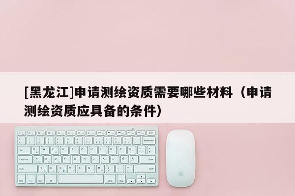 [黑龍江]申請測繪資質需要哪些材料（申請測繪資質應具備的條件）