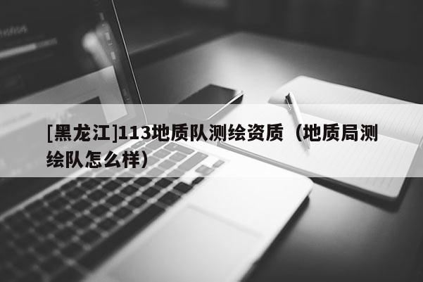 [黑龍江]113地質隊測繪資質（地質局測繪隊怎么樣）