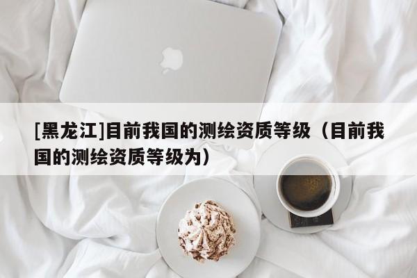 [黑龍江]目前我國的測繪資質等級（目前我國的測繪資質等級為）
