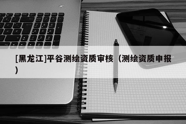 [黑龍江]平谷測繪資質審核（測繪資質申報）