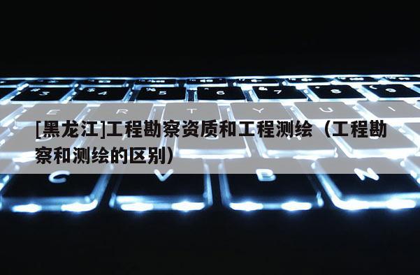 [黑龍江]工程勘察資質和工程測繪（工程勘察和測繪的區別）