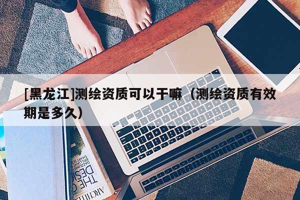 [黑龍江]測繪資質可以干嘛（測繪資質有效期是多久）