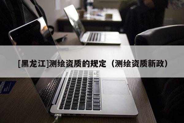 [黑龍江]測繪資質的規定（測繪資質新政）