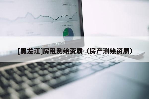 [黑龍江]房租測繪資質（房產測繪資質）
