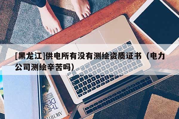 [黑龍江]供電所有沒有測(cè)繪資質(zhì)證書（電力公司測(cè)繪辛苦嗎）