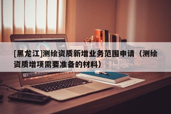 [黑龍江]測繪資質新增業務范圍申請（測繪資質增項需要準備的材料）
