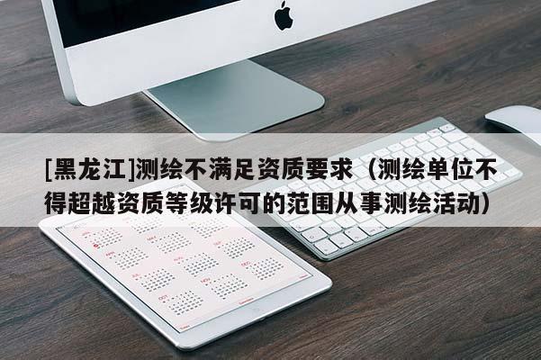 [黑龍江]測繪不滿足資質要求（測繪單位不得超越資質等級許可的范圍從事測繪活動）