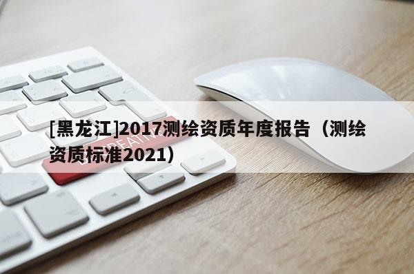 [黑龍江]2017測繪資質年度報告（測繪資質標準2021）