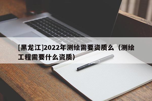 [黑龍江]2022年測繪需要資質么（測繪工程需要什么資質）