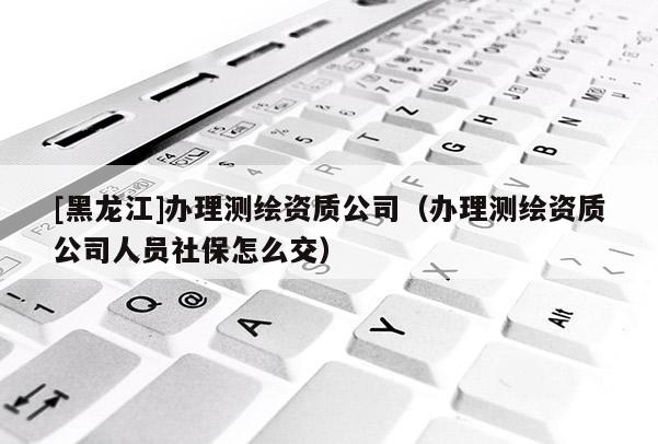 [黑龍江]辦理測繪資質公司（辦理測繪資質公司人員社保怎么交）