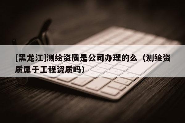 [黑龍江]測繪資質是公司辦理的么（測繪資質屬于工程資質嗎）