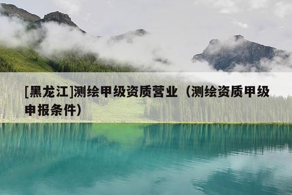 [黑龍江]測繪甲級資質營業（測繪資質甲級申報條件）