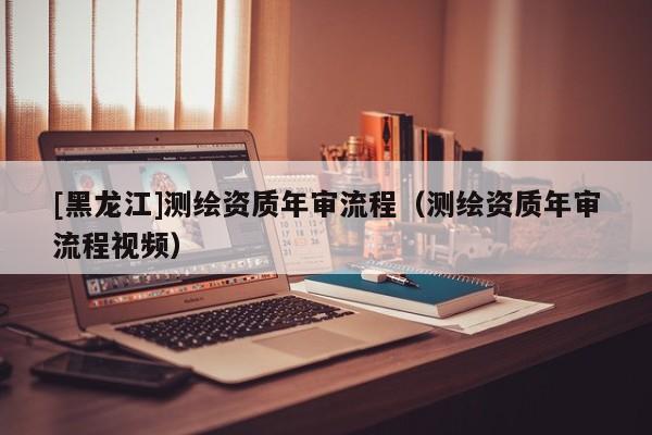 [黑龍江]測(cè)繪資質(zhì)年審流程（測(cè)繪資質(zhì)年審流程視頻）