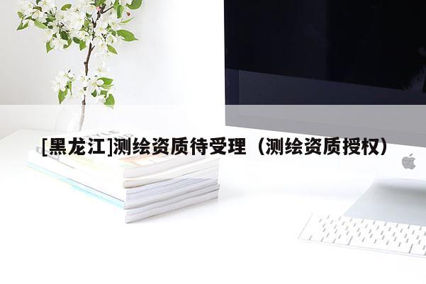 [黑龍江]測(cè)繪資質(zhì)待受理（測(cè)繪資質(zhì)授權(quán)）
