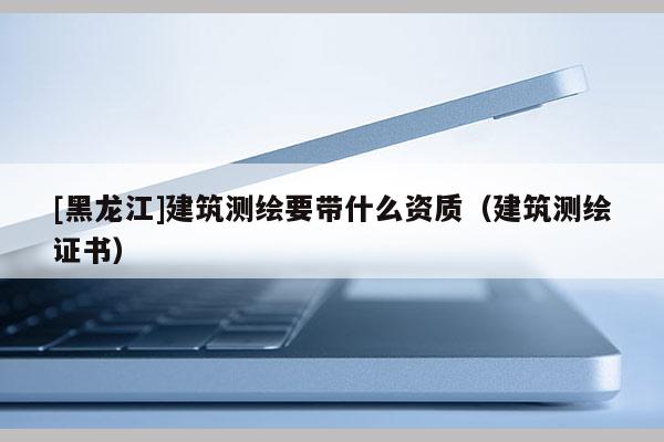 [黑龍江]建筑測(cè)繪要帶什么資質(zhì)（建筑測(cè)繪證書(shū)）