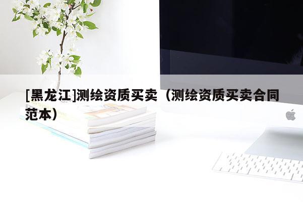 [黑龍江]測(cè)繪資質(zhì)買賣（測(cè)繪資質(zhì)買賣合同范本）