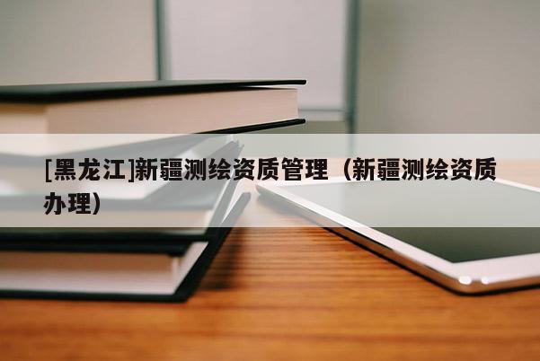 [黑龍江]新疆測(cè)繪資質(zhì)管理（新疆測(cè)繪資質(zhì)辦理）