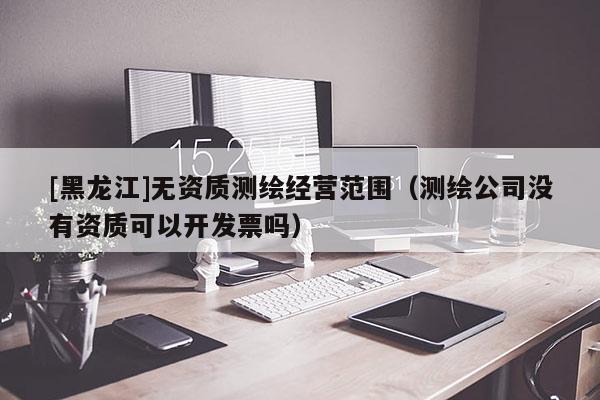 [黑龍江]無(wú)資質(zhì)測(cè)繪經(jīng)營(yíng)范圍（測(cè)繪公司沒(méi)有資質(zhì)可以開(kāi)發(fā)票嗎）