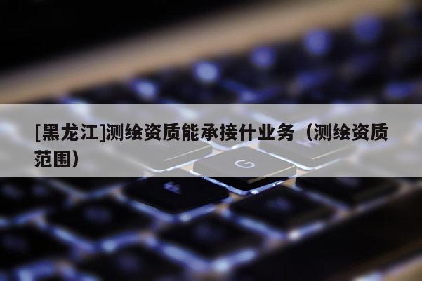 [黑龍江]測繪資質能承接什業務（測繪資質范圍）