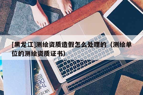 [黑龍江]測繪資質造假怎么處理的（測繪單位的測繪資質證書）