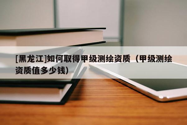 [黑龍江]如何取得甲級測繪資質（甲級測繪資質值多少錢）