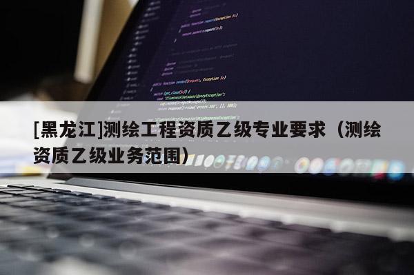 [黑龍江]測繪工程資質乙級專業要求（測繪資質乙級業務范圍）