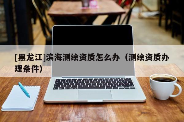 [黑龍江]濱海測繪資質怎么辦（測繪資質辦理條件）
