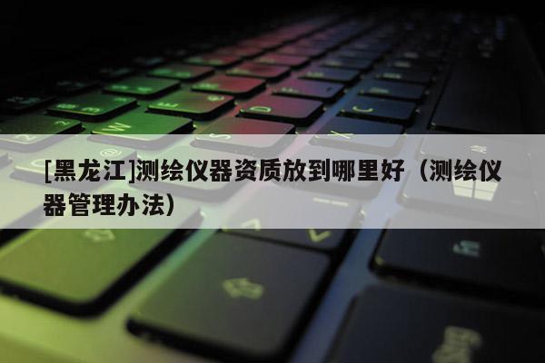 [黑龍江]測(cè)繪儀器資質(zhì)放到哪里好（測(cè)繪儀器管理辦法）