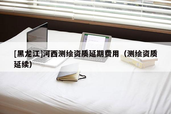 [黑龍江]河西測(cè)繪資質(zhì)延期費(fèi)用（測(cè)繪資質(zhì)延續(xù)）