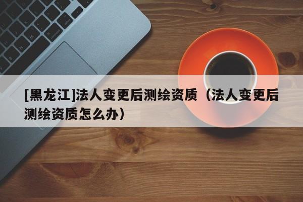 [黑龍江]法人變更后測(cè)繪資質(zhì)（法人變更后測(cè)繪資質(zhì)怎么辦）
