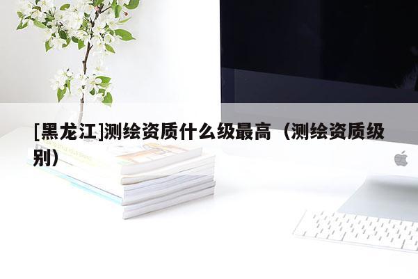 [黑龍江]測(cè)繪資質(zhì)什么級(jí)最高（測(cè)繪資質(zhì)級(jí)別）