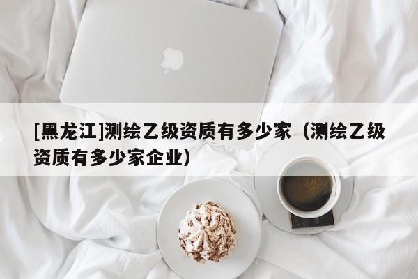 [黑龍江]測繪乙級資質有多少家（測繪乙級資質有多少家企業）