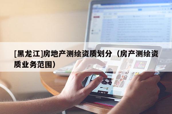 [黑龍江]房地產測繪資質劃分（房產測繪資質業務范圍）