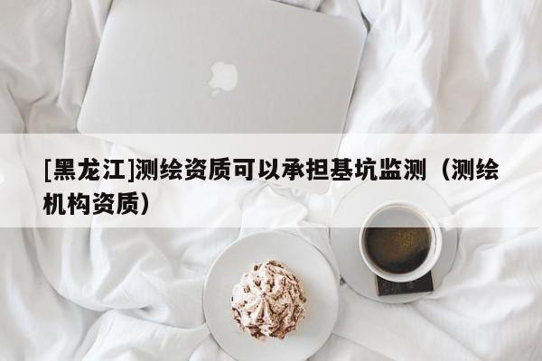 [黑龍江]測繪資質可以承擔基坑監測（測繪機構資質）