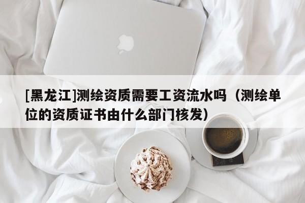 [黑龍江]測繪資質需要工資流水嗎（測繪單位的資質證書由什么部門核發）