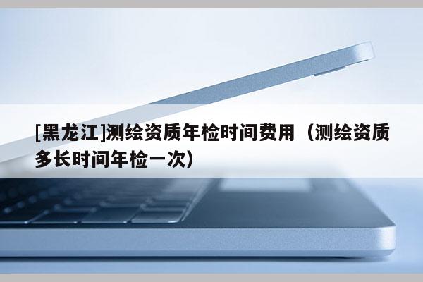 [黑龍江]測繪資質年檢時間費用（測繪資質多長時間年檢一次）