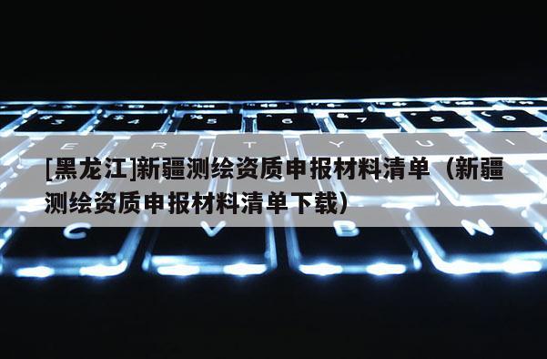 [黑龍江]新疆測繪資質申報材料清單（新疆測繪資質申報材料清單下載）