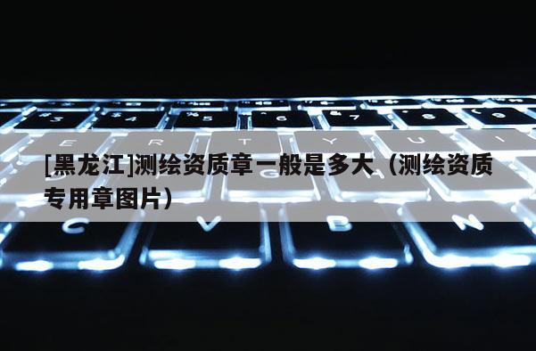 [黑龍江]測繪資質章一般是多大（測繪資質專用章圖片）