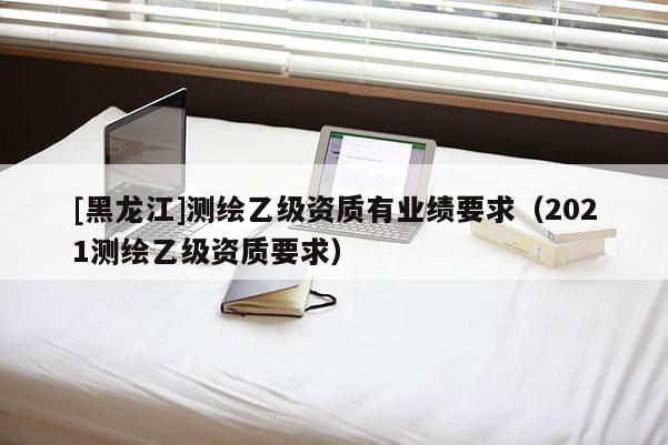 [黑龍江]測繪乙級資質有業績要求（2021測繪乙級資質要求）