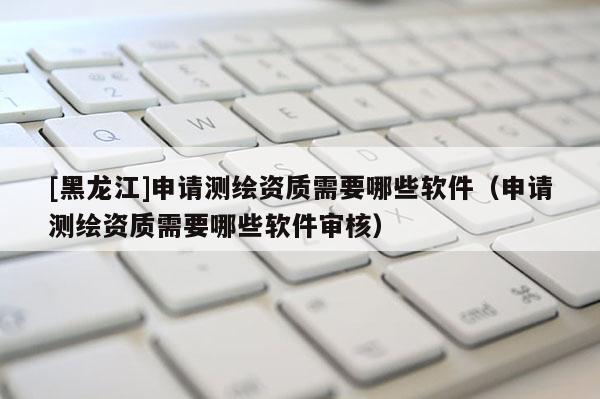 [黑龍江]申請測繪資質需要哪些軟件（申請測繪資質需要哪些軟件審核）