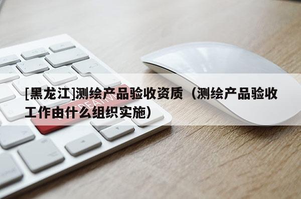[黑龍江]測繪產品驗收資質（測繪產品驗收工作由什么組織實施）