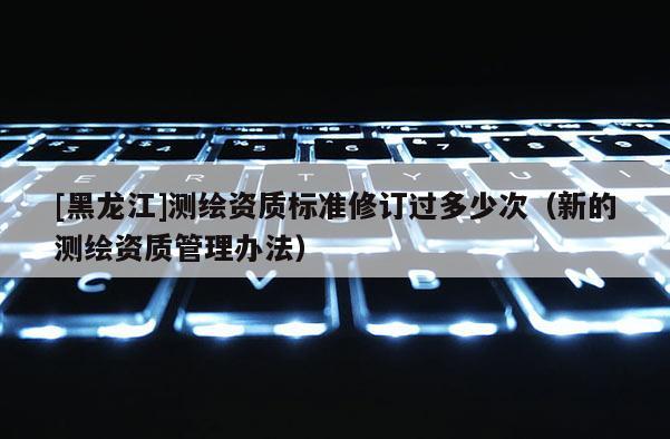 [黑龍江]測繪資質標準修訂過多少次（新的測繪資質管理辦法）